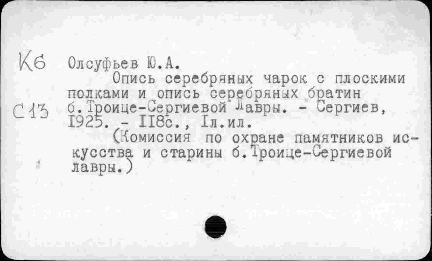 ﻿Кб Олсуфьев tö.A.
Опись серебряных чарок с плоскими полками и опись серебряных братин (245 б.Троице-Сергиевой Лавры. - Сергиев, 1925. - 118с., 1л.ил.
(Комиссия по охране памятников искусства и старины б.іроице-Сергиевой лавры.)